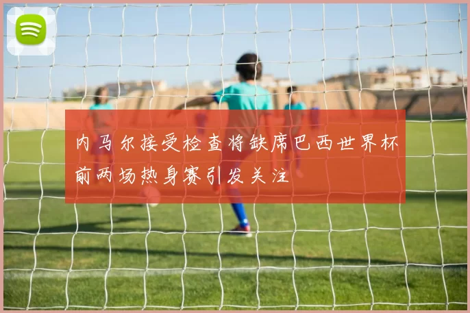 内马尔接受检查将缺席巴西世界杯前两场热身赛引发关注