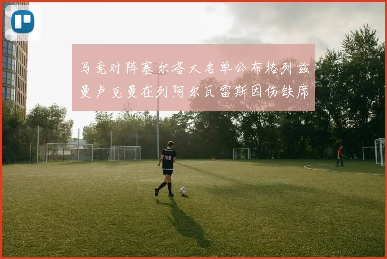 马竞对阵塞尔塔大名单公布格列兹曼卢克曼在列阿尔瓦雷斯因伤缺席