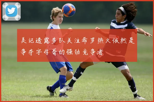 美记透露多队关注希罗热火依然是争夺字母哥的强劲竞争者