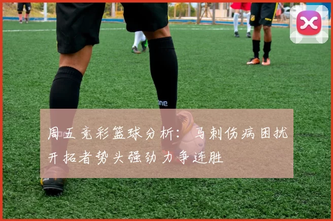 周五竞彩篮球分析：马刺伤病困扰开拓者势头强劲力争连胜