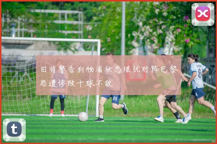 旧将警告利物浦状态堪忧对阵巴黎恐遭惨败十球不敌
