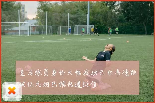 皇马球员身价大幅波动巴尔韦德跌破亿元姆巴佩也遭贬值