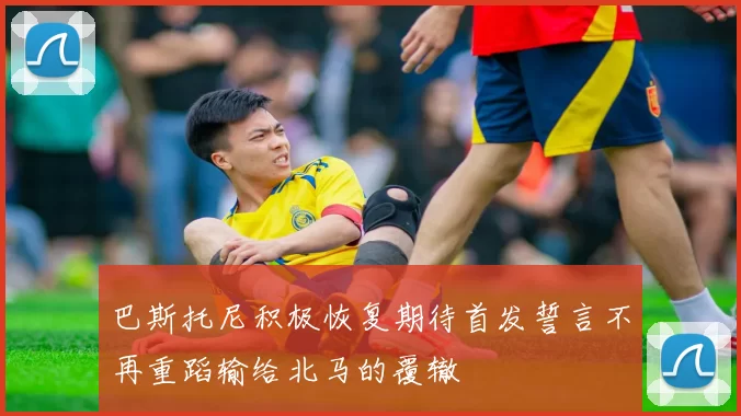 巴斯托尼积极恢复期待首发誓言不再重蹈输给北马的覆辙