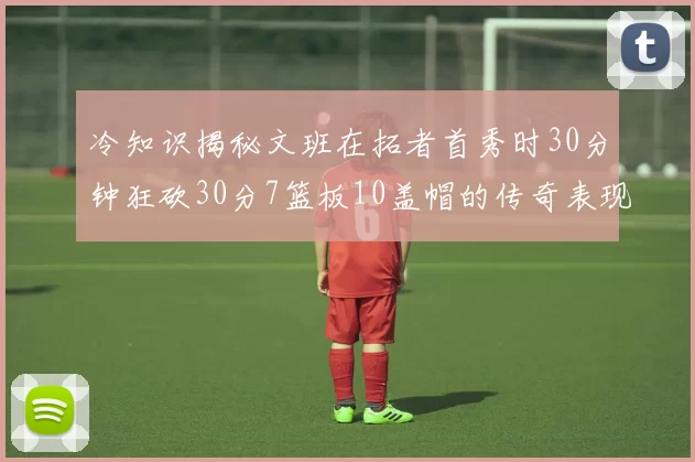 冷知识揭秘文班在拓者首秀时30分钟狂砍30分7篮板10盖帽的传奇表现