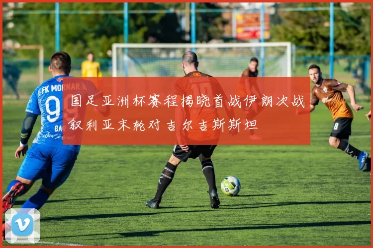 国足亚洲杯赛程揭晓首战伊朗次战叙利亚末轮对吉尔吉斯斯坦