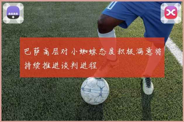 巴萨高层对小蜘蛛态度积极满意将持续推进谈判进程