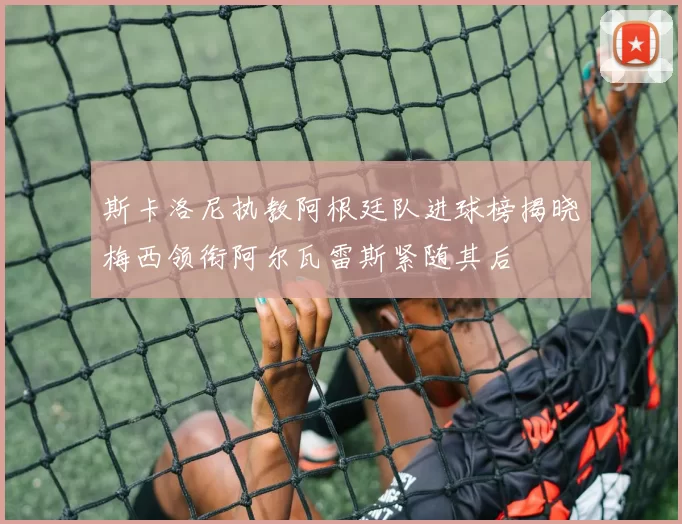 斯卡洛尼执教阿根廷队进球榜揭晓梅西领衔阿尔瓦雷斯紧随其后