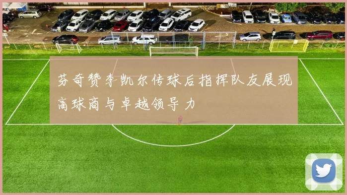 芬奇赞李凯尔传球后指挥队友展现高球商与卓越领导力