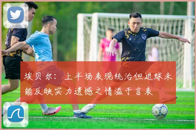 埃贝尔：上半场表现统治但进球未能反映实力遗憾之情溢于言表