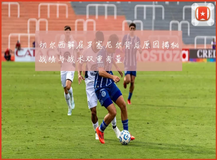 切尔西解雇罗塞尼尔背后原因揭秘战绩与战术双重考量