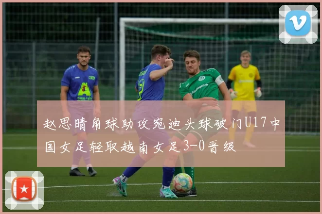 赵思晴角球助攻宛迪头球破门U17中国女足轻取越南女足3-0晋级