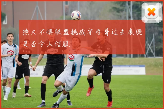 热火不惧联盟挑战字母哥过去表现是否令人信服