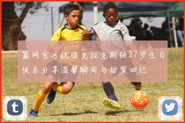 篮网官方祝福克拉克斯顿27岁生日快乐分享温馨瞬间与甜蜜回忆