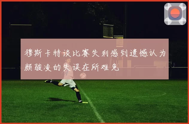 穆斯卡特谈比赛失利感到遗憾认为颜骏凌的失误在所难免