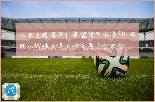 法尔克透露拜仁希望德甲放弃501规则以增强竞争力但不愿出售股份