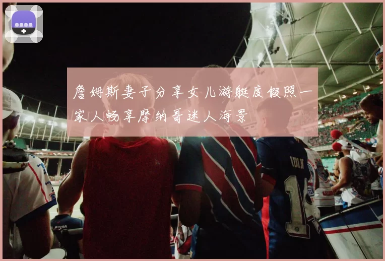 詹姆斯妻子分享女儿游艇度假照一家人畅享摩纳哥迷人海景