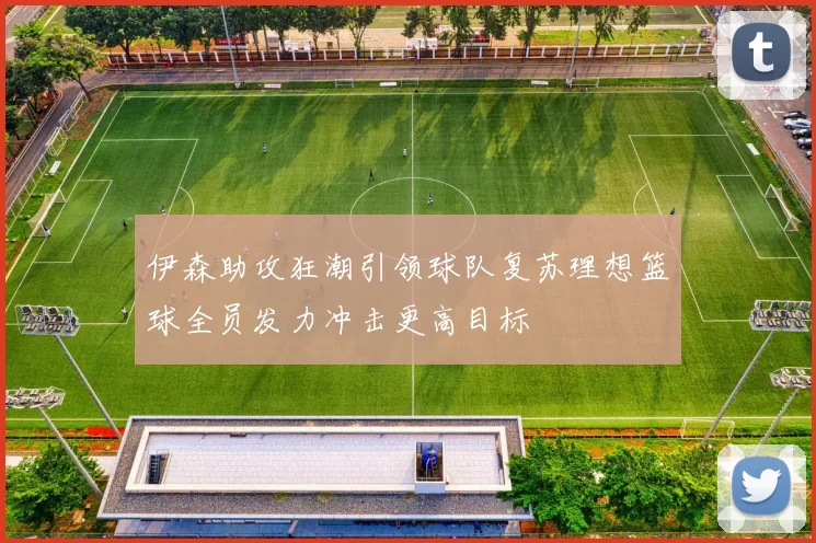 伊森助攻狂潮引领球队复苏理想篮球全员发力冲击更高目标