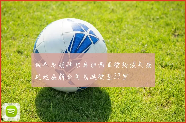 纳乔与胡拜尔库迪西亚续约谈判接近达成新合同或延续至37岁