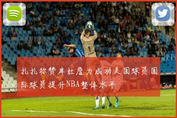 扎扎称赞库杜詹为成功美国球员国际球员提升NBA整体水平
