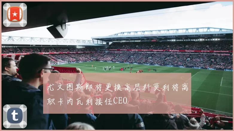尤文图斯即将更换高层科莫利将离职卡内瓦利接任CEO