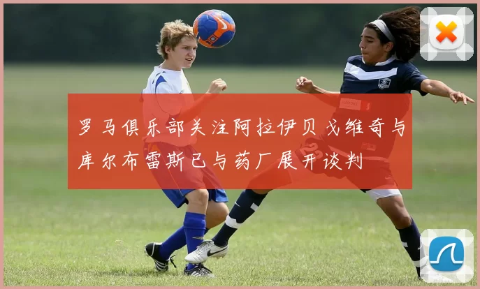 罗马俱乐部关注阿拉伊贝戈维奇与库尔布雷斯已与药厂展开谈判