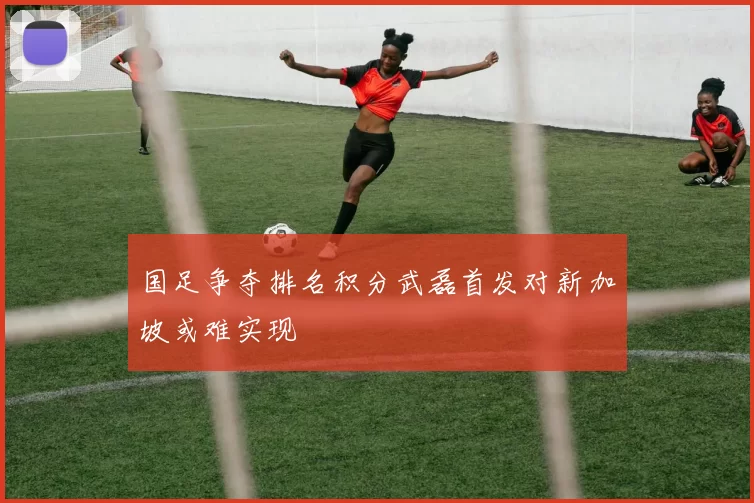 国足争夺排名积分武磊首发对新加坡或难实现