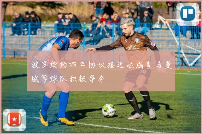波罗续约四年协议接近达成皇马曼城等球队积极争夺